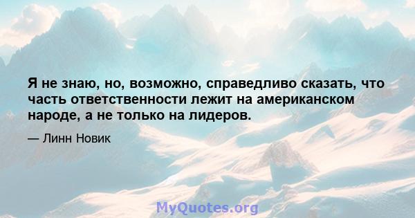 Я не знаю, но, возможно, справедливо сказать, что часть ответственности лежит на американском народе, а не только на лидеров.