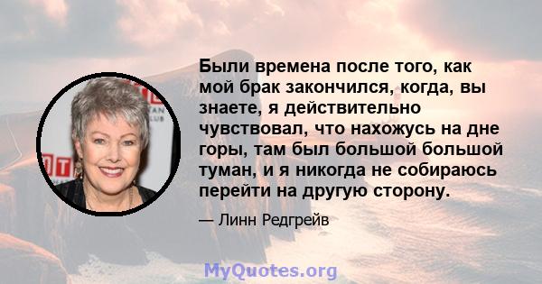 Были времена после того, как мой брак закончился, когда, вы знаете, я действительно чувствовал, что нахожусь на дне горы, там был большой большой туман, и я никогда не собираюсь перейти на другую сторону.