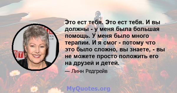 Это ест тебя. Это ест тебя. И вы должны - у меня была большая помощь. У меня было много терапии. И я смог - потому что это было сложно, вы знаете, - вы не можете просто положить его на друзей и детей.