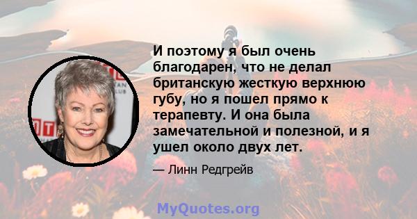 И поэтому я был очень благодарен, что не делал британскую жесткую верхнюю губу, но я пошел прямо к терапевту. И она была замечательной и полезной, и я ушел около двух лет.