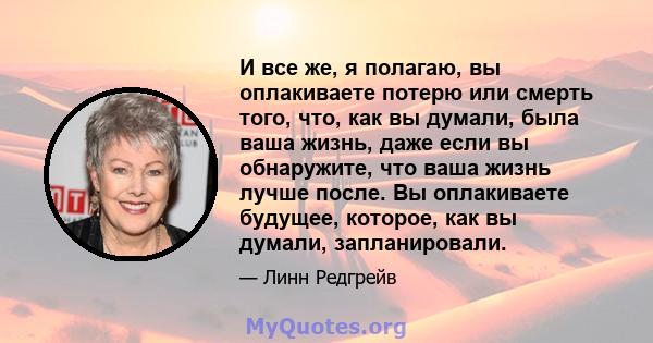 И все же, я полагаю, вы оплакиваете потерю или смерть того, что, как вы думали, была ваша жизнь, даже если вы обнаружите, что ваша жизнь лучше после. Вы оплакиваете будущее, которое, как вы думали, запланировали.