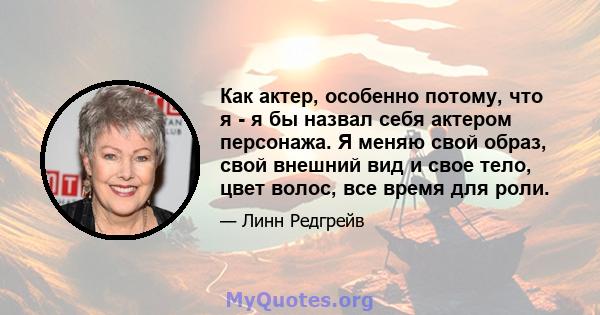 Как актер, особенно потому, что я - я бы назвал себя актером персонажа. Я меняю свой образ, свой внешний вид и свое тело, цвет волос, все время для роли.