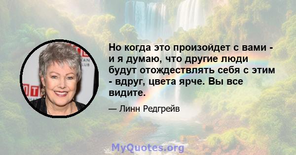 Но когда это произойдет с вами - и я думаю, что другие люди будут отождествлять себя с этим - вдруг, цвета ярче. Вы все видите.