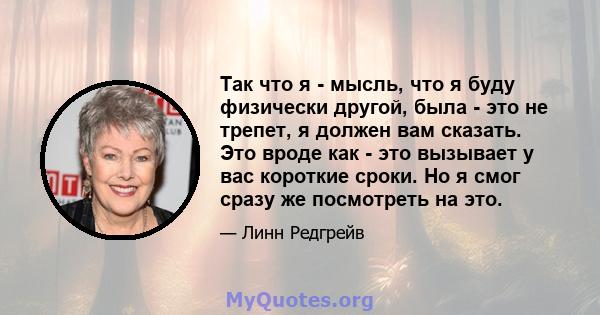 Так что я - мысль, что я буду физически другой, была - это не трепет, я должен вам сказать. Это вроде как - это вызывает у вас короткие сроки. Но я смог сразу же посмотреть на это.