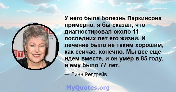 У него была болезнь Паркинсона примерно, я бы сказал, что диагностировал около 11 последних лет его жизни. И лечение было не таким хорошим, как сейчас, конечно. Мы все еще идем вместе, и он умер в 85 году, и ему было 77 