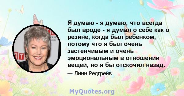 Я думаю - я думаю, что всегда был вроде - я думал о себе как о резине, когда был ребенком, потому что я был очень застенчивым и очень эмоциональным в отношении вещей, но я бы отскочил назад.