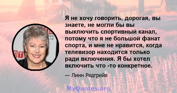 Я не хочу говорить, дорогая, вы знаете, не могли бы вы выключить спортивный канал, потому что я не большой фанат спорта, и мне не нравится, когда телевизор находится только ради включения. Я бы хотел включить что -то