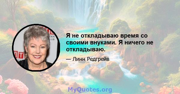 Я не откладываю время со своими внуками. Я ничего не откладываю.