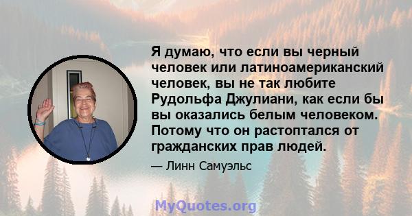 Я думаю, что если вы черный человек или латиноамериканский человек, вы не так любите Рудольфа Джулиани, как если бы вы оказались белым человеком. Потому что он растоптался от гражданских прав людей.