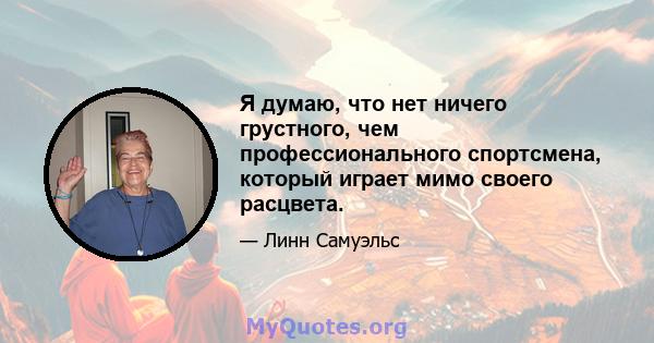 Я думаю, что нет ничего грустного, чем профессионального спортсмена, который играет мимо своего расцвета.