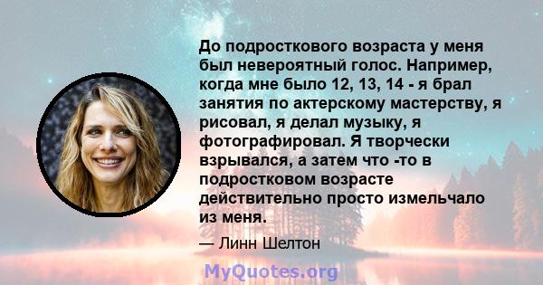 До подросткового возраста у меня был невероятный голос. Например, когда мне было 12, 13, 14 - я брал занятия по актерскому мастерству, я рисовал, я делал музыку, я фотографировал. Я творчески взрывался, а затем что -то