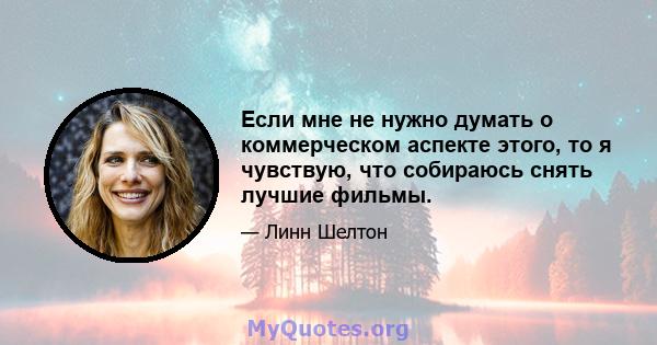 Если мне не нужно думать о коммерческом аспекте этого, то я чувствую, что собираюсь снять лучшие фильмы.