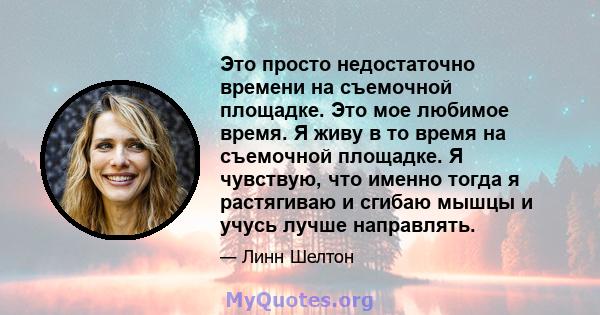 Это просто недостаточно времени на съемочной площадке. Это мое любимое время. Я живу в то время на съемочной площадке. Я чувствую, что именно тогда я растягиваю и сгибаю мышцы и учусь лучше направлять.