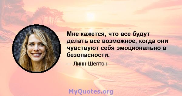 Мне кажется, что все будут делать все возможное, когда они чувствуют себя эмоционально в безопасности.