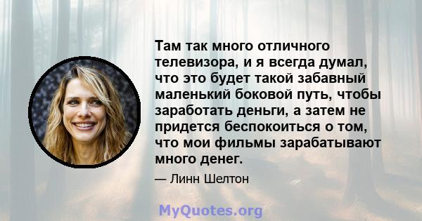 Там так много отличного телевизора, и я всегда думал, что это будет такой забавный маленький боковой путь, чтобы заработать деньги, а затем не придется беспокоиться о том, что мои фильмы зарабатывают много денег.