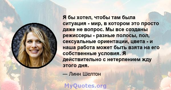 Я бы хотел, чтобы там была ситуация - мир, в котором это просто даже не вопрос. Мы все созданы режиссеры - разные полосы, пол, сексуальные ориентации, цвета - и наша работа может быть взята на его собственные условия. Я 