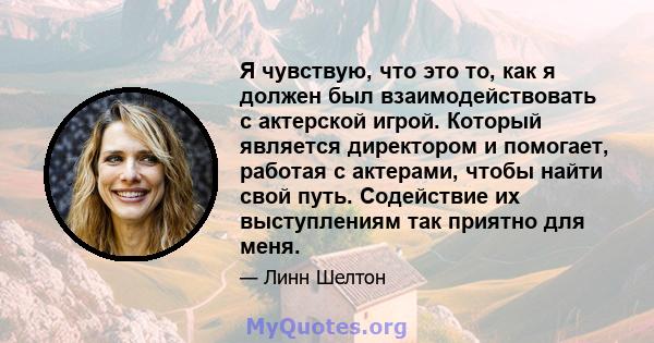 Я чувствую, что это то, как я должен был взаимодействовать с актерской игрой. Который является директором и помогает, работая с актерами, чтобы найти свой путь. Содействие их выступлениям так приятно для меня.