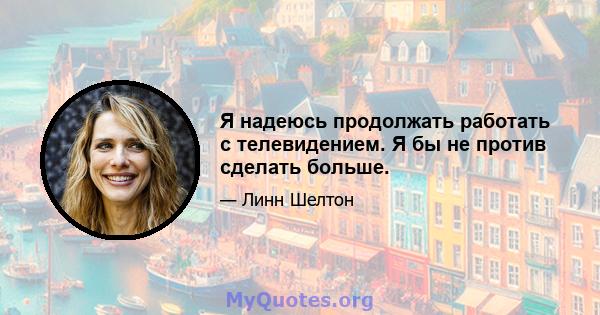 Я надеюсь продолжать работать с телевидением. Я бы не против сделать больше.