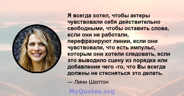 Я всегда хотел, чтобы актеры чувствовали себя действительно свободными, чтобы оставить слова, если они не работали, перефразируют линии, если они чувствовали, что есть импульс, которым они хотели следовать, если это