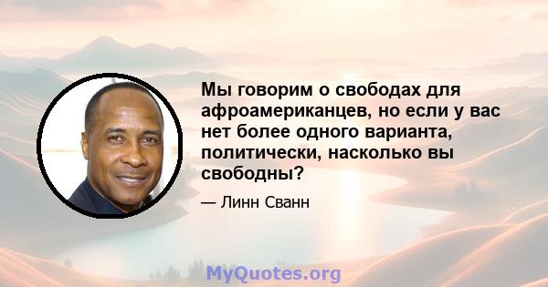 Мы говорим о свободах для афроамериканцев, но если у вас нет более одного варианта, политически, насколько вы свободны?