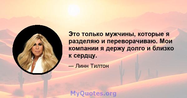 Это только мужчины, которые я разделяю и переворачиваю. Мои компании я держу долго и близко к сердцу.