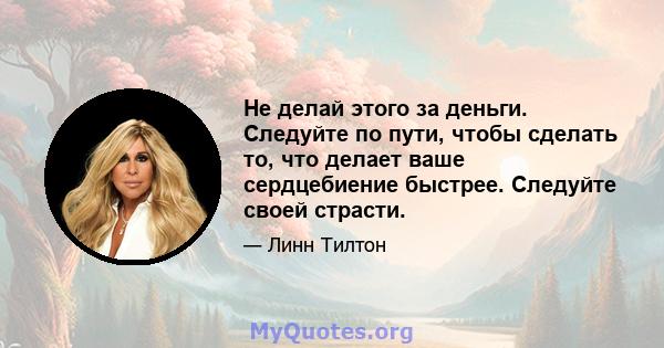 Не делай этого за деньги. Следуйте по пути, чтобы сделать то, что делает ваше сердцебиение быстрее. Следуйте своей страсти.