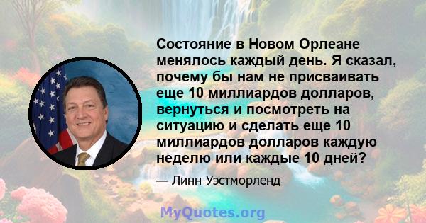 Состояние в Новом Орлеане менялось каждый день. Я сказал, почему бы нам не присваивать еще 10 миллиардов долларов, вернуться и посмотреть на ситуацию и сделать еще 10 миллиардов долларов каждую неделю или каждые 10 дней?