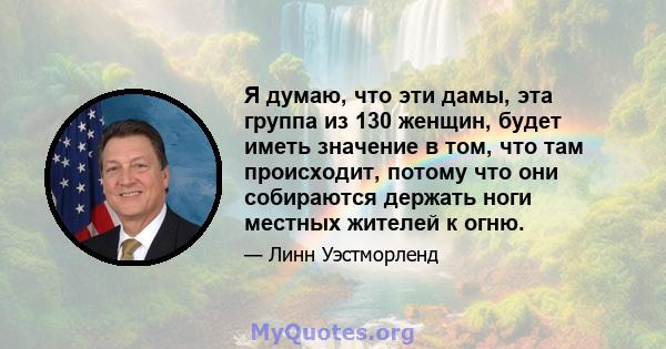 Я думаю, что эти дамы, эта группа из 130 женщин, будет иметь значение в том, что там происходит, потому что они собираются держать ноги местных жителей к огню.