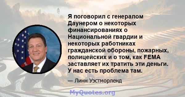 Я поговорил с генералом Даунером о некоторых финансированиях о Национальной гвардии и некоторых работниках гражданской обороны, пожарных, полицейских и о том, как FEMA заставляет их тратить эти деньги. У нас есть