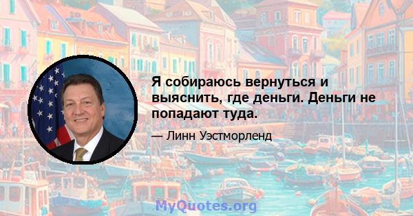 Я собираюсь вернуться и выяснить, где деньги. Деньги не попадают туда.