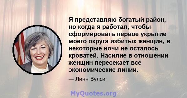 Я представляю богатый район, но когда я работал, чтобы сформировать первое укрытие моего округа избитых женщин, в некоторые ночи не осталось кроватей. Насилие в отношении женщин пересекает все экономические линии.