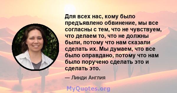 Для всех нас, кому было предъявлено обвинение, мы все согласны с тем, что не чувствуем, что делаем то, что не должны были, потому что нам сказали сделать их. Мы думаем, что все было оправдано, потому что нам было