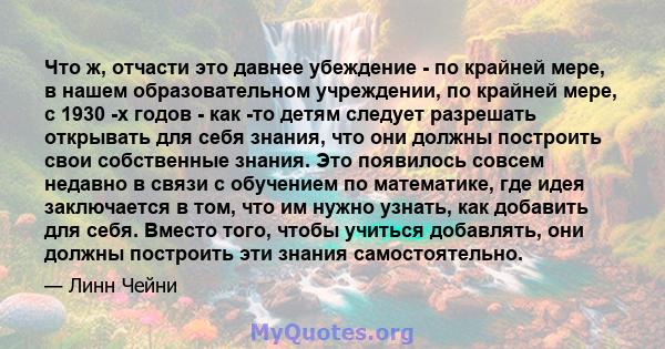 Что ж, отчасти это давнее убеждение - по крайней мере, в нашем образовательном учреждении, по крайней мере, с 1930 -х годов - как -то детям следует разрешать открывать для себя знания, что они должны построить свои