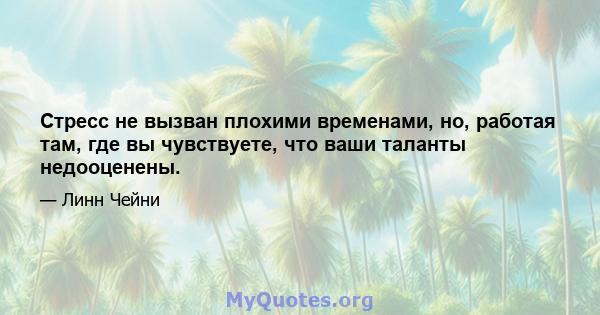 Стресс не вызван плохими временами, но, работая там, где вы чувствуете, что ваши таланты недооценены.