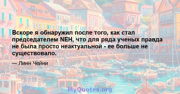 Вскоре я обнаружил после того, как стал председателем NEH, что для ряда ученых правда не была просто неактуальной - ее больше не существовало.