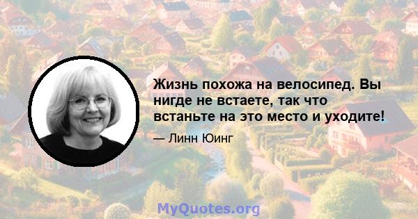 Жизнь похожа на велосипед. Вы нигде не встаете, так что встаньте на это место и уходите!