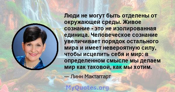 Люди не могут быть отделены от окружающей среды. Живое сознание - это не изолированная единица. Человеческое сознание увеличивает порядок остального мира и имеет невероятную силу, чтобы исцелить себя и мир: в