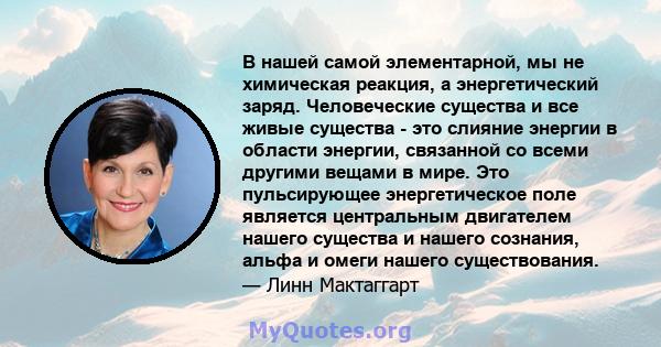 В нашей самой элементарной, мы не химическая реакция, а энергетический заряд. Человеческие существа и все живые существа - это слияние энергии в области энергии, связанной со всеми другими вещами в мире. Это