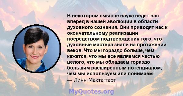 В некотором смысле наука ведет нас вперед в нашей эволюции в области духовного сознания. Они приводят нас к окончательному реализации посредством подтверждения того, что духовные мастера знали на протяжении веков. Что