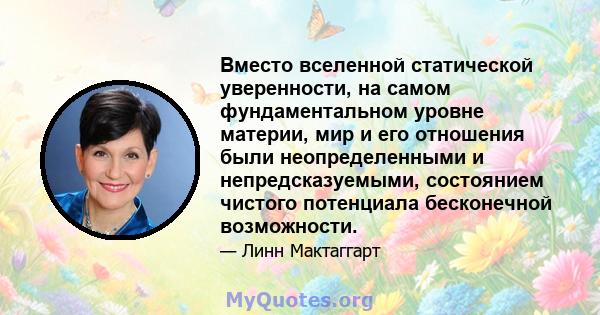 Вместо вселенной статической уверенности, на самом фундаментальном уровне материи, мир и его отношения были неопределенными и непредсказуемыми, состоянием чистого потенциала бесконечной возможности.