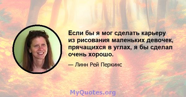 Если бы я мог сделать карьеру из рисования маленьких девочек, прячащихся в углах, я бы сделал очень хорошо.