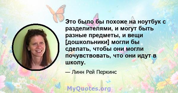 Это было бы похоже на ноутбук с разделителями, и могут быть разные предметы, и вещи [дошкольники] могли бы сделать, чтобы они могли почувствовать, что они идут в школу.