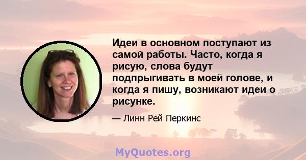 Идеи в основном поступают из самой работы. Часто, когда я рисую, слова будут подпрыгивать в моей голове, и когда я пишу, возникают идеи о рисунке.