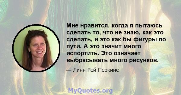 Мне нравится, когда я пытаюсь сделать то, что не знаю, как это сделать, и это как бы фигуры по пути. А это значит много испортить. Это означает выбрасывать много рисунков.