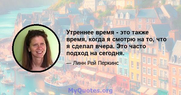 Утреннее время - это также время, когда я смотрю на то, что я сделал вчера. Это часто подход на сегодня.