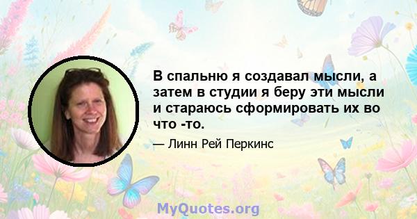 В спальню я создавал мысли, а затем в студии я беру эти мысли и стараюсь сформировать их во что -то.