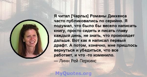 Я читал [Чарльз] Романы Диккенса часто публиковались по серийно. Я подумал, что было бы весело написать книгу, просто сидеть и писать главу каждый день, не знать, что произойдет дальше. Вот как я написал первый драфт. А 