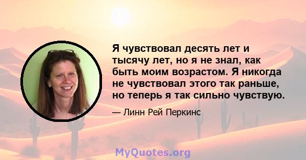 Я чувствовал десять лет и тысячу лет, но я не знал, как быть моим возрастом. Я никогда не чувствовал этого так раньше, но теперь я так сильно чувствую.