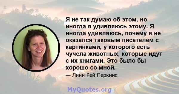 Я не так думаю об этом, но иногда я удивляюсь этому. Я иногда удивляюсь, почему я не оказался таковым писателем с картинками, у которого есть чучела животных, которые идут с их книгами. Это было бы хорошо со мной.