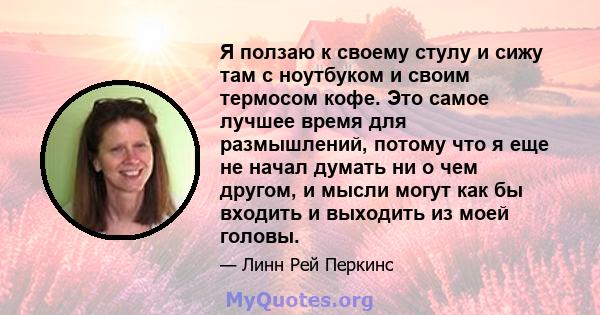 Я ползаю к своему стулу и сижу там с ноутбуком и своим термосом кофе. Это самое лучшее время для размышлений, потому что я еще не начал думать ни о чем другом, и мысли могут как бы входить и выходить из моей головы.